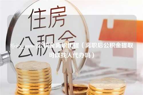 阜新公积金离职代提（离职后公积金提取可以找人代办吗）