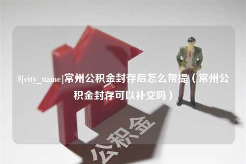 阜新常州公积金封存后怎么帮提（常州公积金封存可以补交吗）